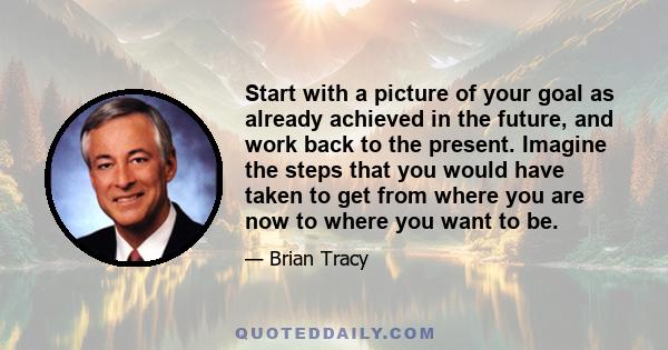 Start with a picture of your goal as already achieved in the future, and work back to the present. Imagine the steps that you would have taken to get from where you are now to where you want to be.