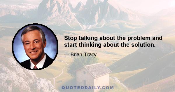 Stop talking about the problem and start thinking about the solution.