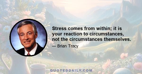 Stress comes from within; it is your reaction to circumstances, not the circumstances themselves.