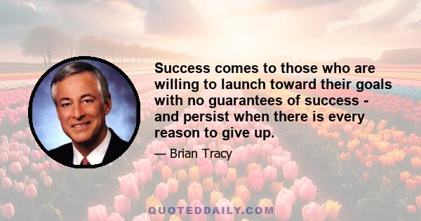 Success comes to those who are willing to launch toward their goals with no guarantees of success - and persist when there is every reason to give up.