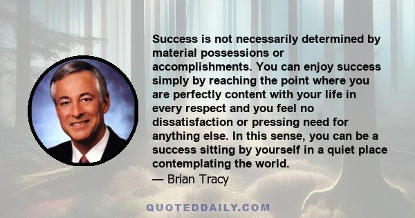 Success is not necessarily determined by material possessions or accomplishments. You can enjoy success simply by reaching the point where you are perfectly content with your life in every respect and you feel no