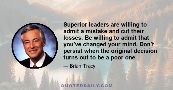 Superior leaders are willing to admit a mistake and cut their losses. Be willing to admit that you've changed your mind. Don't persist when the original decision turns out to be a poor one.