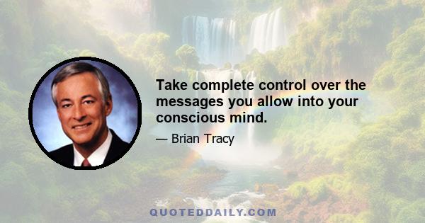 Take complete control over the messages you allow into your conscious mind.