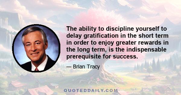 The ability to discipline yourself to delay gratification in the short term in order to enjoy greater rewards in the long term, is the indispensable prerequisite for success.