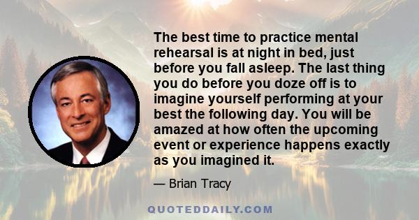 The best time to practice mental rehearsal is at night in bed, just before you fall asleep. The last thing you do before you doze off is to imagine yourself performing at your best the following day. You will be amazed