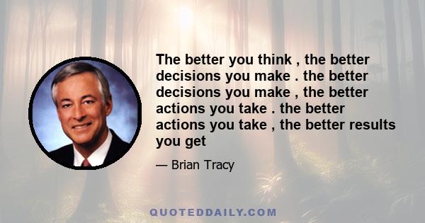 The better you think , the better decisions you make . the better decisions you make , the better actions you take . the better actions you take , the better results you get