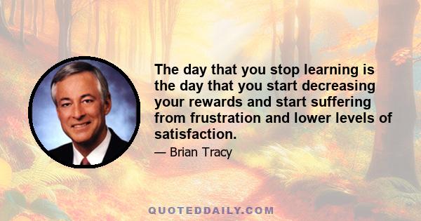 The day that you stop learning is the day that you start decreasing your rewards and start suffering from frustration and lower levels of satisfaction.