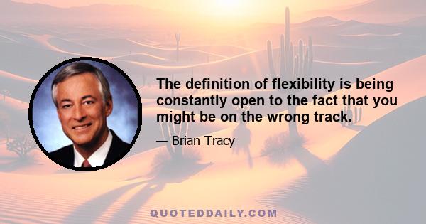 The definition of flexibility is being constantly open to the fact that you might be on the wrong track.