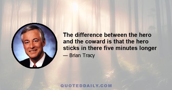 The difference between the hero and the coward is that the hero sticks in there five minutes longer