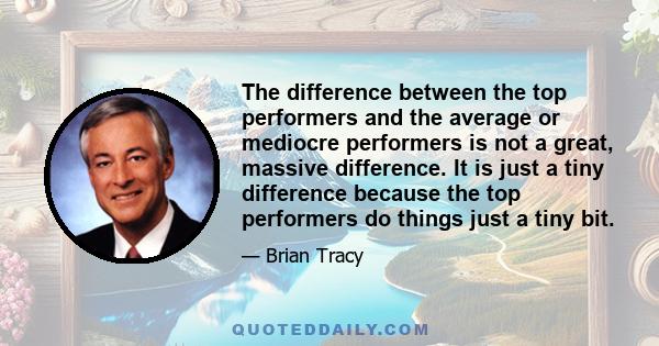 The difference between the top performers and the average or mediocre performers is not a great, massive difference. It is just a tiny difference because the top performers do things just a tiny bit.