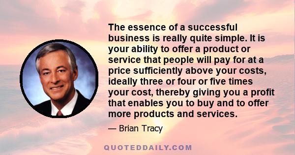 The essence of a successful business is really quite simple. It is your ability to offer a product or service that people will pay for at a price sufficiently above your costs, ideally three or four or five times your