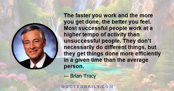 The faster you work and the more you get done, the better you feel. Most successful people work at a higher tempo of activity than unsuccessful people. They don't necessarily do different things, but they get things