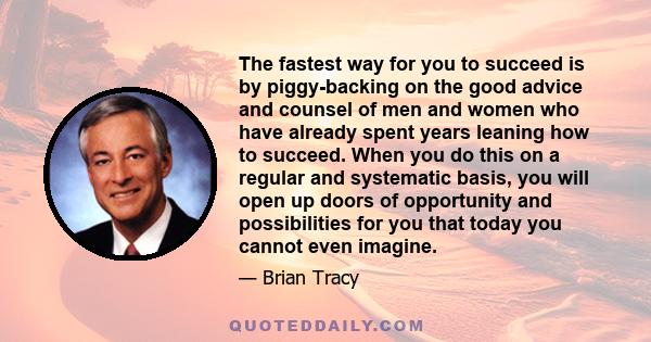 The fastest way for you to succeed is by piggy-backing on the good advice and counsel of men and women who have already spent years leaning how to succeed. When you do this on a regular and systematic basis, you will