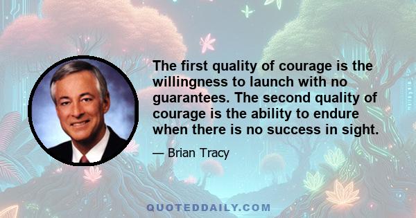 The first quality of courage is the willingness to launch with no guarantees. The second quality of courage is the ability to endure when there is no success in sight.