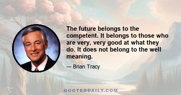 The future belongs to the competent. It belongs to those who are very, very good at what they do. It does not belong to the well meaning.