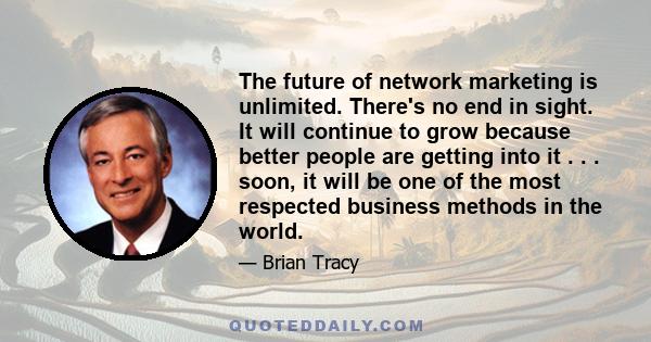 The future of network marketing is unlimited. There's no end in sight. It will continue to grow because better people are getting into it . . . soon, it will be one of the most respected business methods in the world.