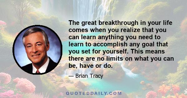 The great breakthrough in your life comes when you realize that you can learn anything you need to learn to accomplish any goal that you set for yourself. This means there are no limits on what you can be, have or do.