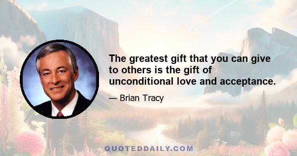 The greatest gift that you can give to others is the gift of unconditional love and acceptance.