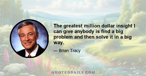 The greatest million dollar insight I can give anybody is find a big problem and then solve it in a big way.