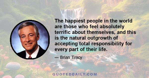 The happiest people in the world are those who feel absolutely terrific about themselves, and this is the natural outgrowth of accepting total responsibility for every part of their life.