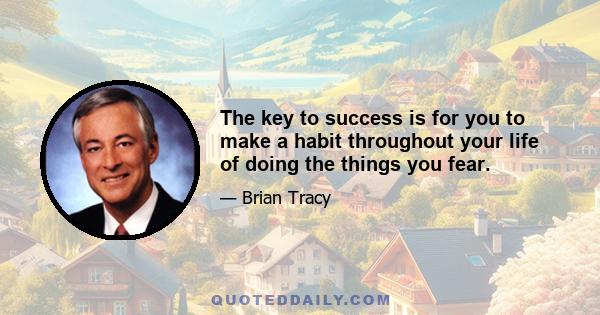 The key to success is for you to make a habit throughout your life of doing the things you fear.