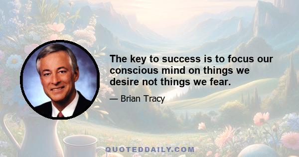 The key to success is to focus our conscious mind on things we desire not things we fear.