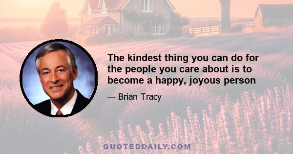 The kindest thing you can do for the people you care about is to become a happy, joyous person