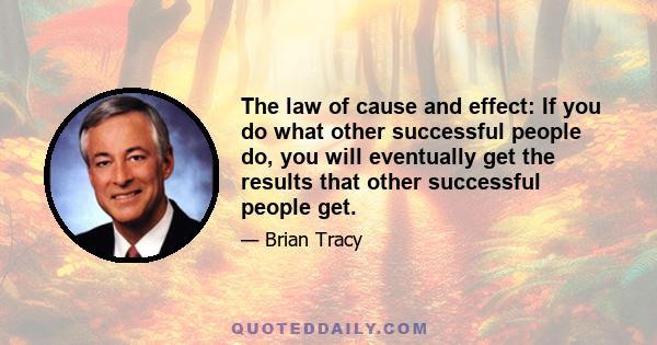 The law of cause and effect: If you do what other successful people do, you will eventually get the results that other successful people get.