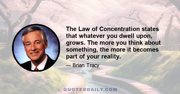 The Law of Concentration states that whatever you dwell upon, grows. The more you think about something, the more it becomes part of your reality.