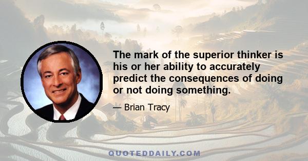 The mark of the superior thinker is his or her ability to accurately predict the consequences of doing or not doing something.