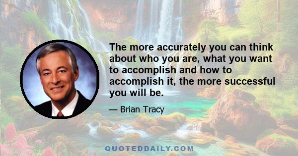 The more accurately you can think about who you are, what you want to accomplish and how to accomplish it, the more successful you will be.