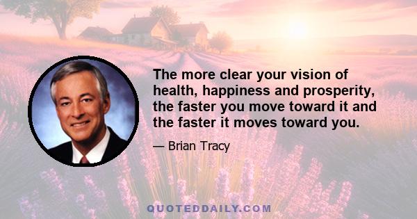 The more clear your vision of health, happiness and prosperity, the faster you move toward it and the faster it moves toward you.