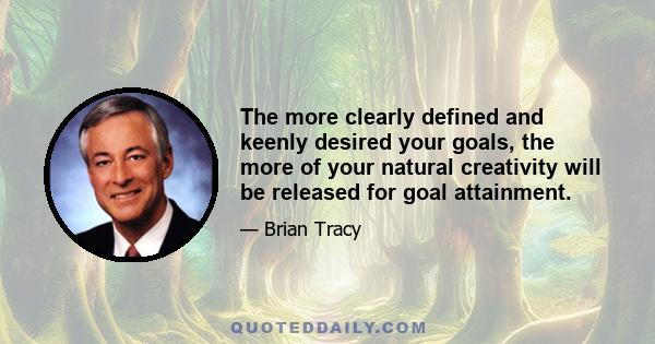 The more clearly defined and keenly desired your goals, the more of your natural creativity will be released for goal attainment.