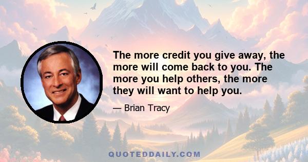 The more credit you give away, the more will come back to you. The more you help others, the more they will want to help you.