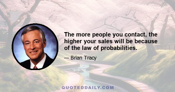 The more people you contact, the higher your sales will be because of the law of probabilities.