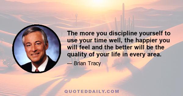 The more you discipline yourself to use your time well, the happier you will feel and the better will be the quality of your life in every area.