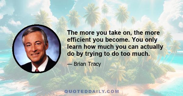 The more you take on, the more efficient you become. You only learn how much you can actually do by trying to do too much.