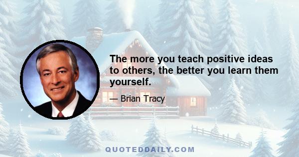 The more you teach positive ideas to others, the better you learn them yourself.