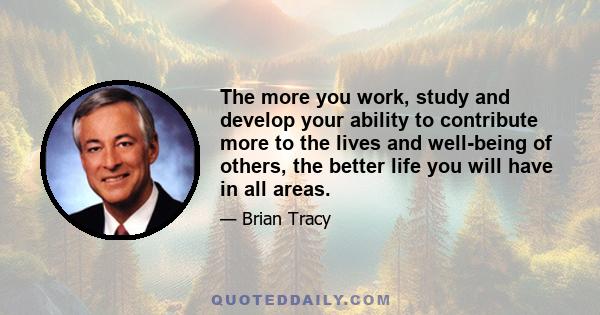 The more you work, study and develop your ability to contribute more to the lives and well-being of others, the better life you will have in all areas.