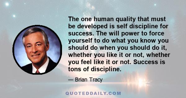 The one human quality that must be developed is self discipline for success. The will power to force yourself to do what you know you should do when you should do it, whether you like it or not, whether you feel like it 