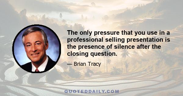 The only pressure that you use in a professional selling presentation is the presence of silence after the closing question.