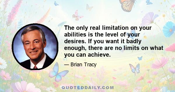 The only real limitation on your abilities is the level of your desires. If you want it badly enough, there are no limits on what you can achieve.