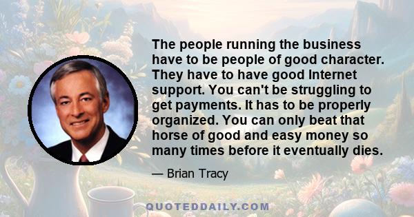 The people running the business have to be people of good character. They have to have good Internet support. You can't be struggling to get payments. It has to be properly organized. You can only beat that horse of