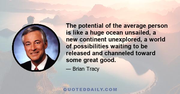 The potential of the average person is like a huge ocean unsailed, a new continent unexplored, a world of possibilities waiting to be released and channeled toward some great good.