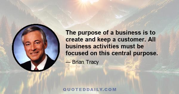 The purpose of a business is to create and keep a customer. All business activities must be focused on this central purpose.