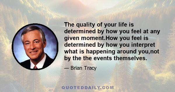 The quality of your life is determined by how you feel at any given moment.How you feel is determined by how you interpret what is happening around you,not by the the events themselves.