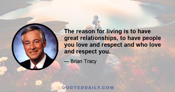 The reason for living is to have great relationships, to have people you love and respect and who love and respect you.