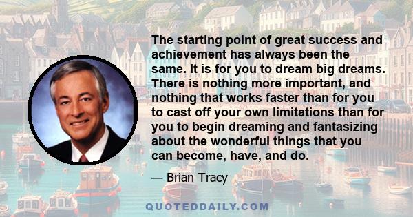 The starting point of great success and achievement has always been the same. It is for you to dream big dreams. There is nothing more important, and nothing that works faster than for you to cast off your own