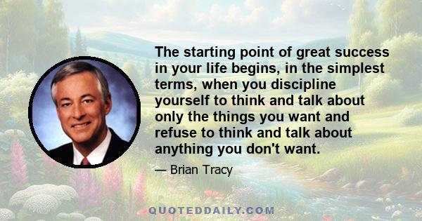 The starting point of great success in your life begins, in the simplest terms, when you discipline yourself to think and talk about only the things you want and refuse to think and talk about anything you don't want.