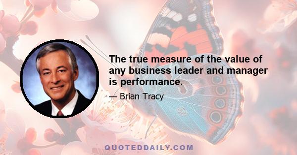 The true measure of the value of any business leader and manager is performance.